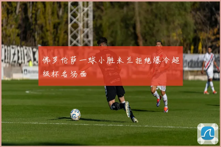 佛罗伦萨一球小胜米兰拒绝爆冷超级杯名场面