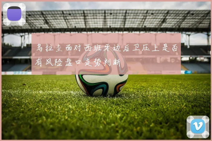 乌拉圭面对西班牙边后卫压上是否有风险盘口走势判断