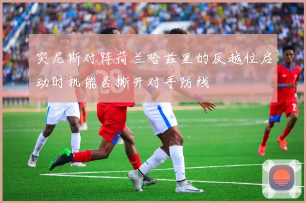 突尼斯对阵荷兰哈兹里的反越位启动时机能否撕开对手防线