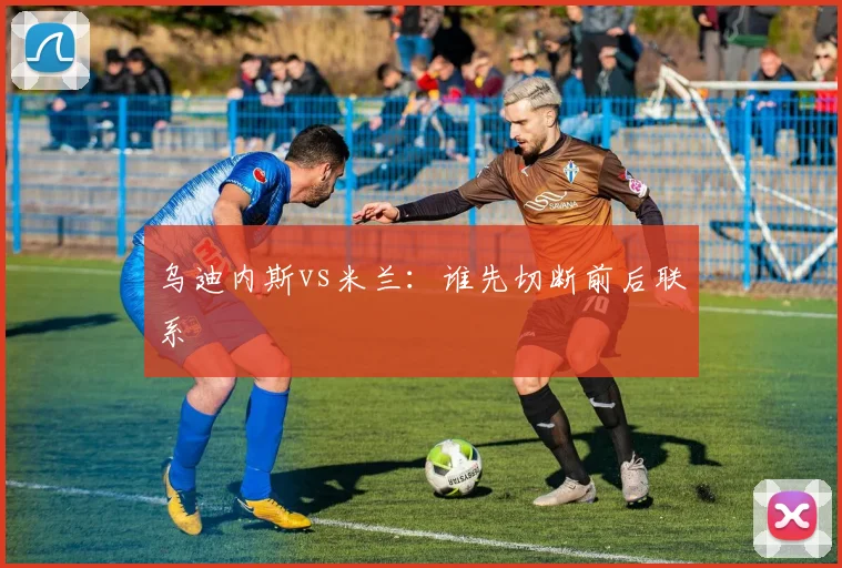 乌迪内斯vs米兰：谁先切断前后联系