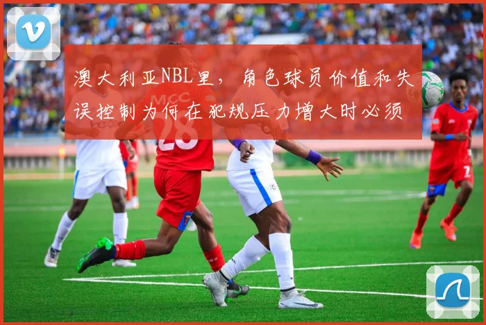 澳大利亚NBL里，角色球员价值和失误控制为何在犯规压力增大时必须一起考虑