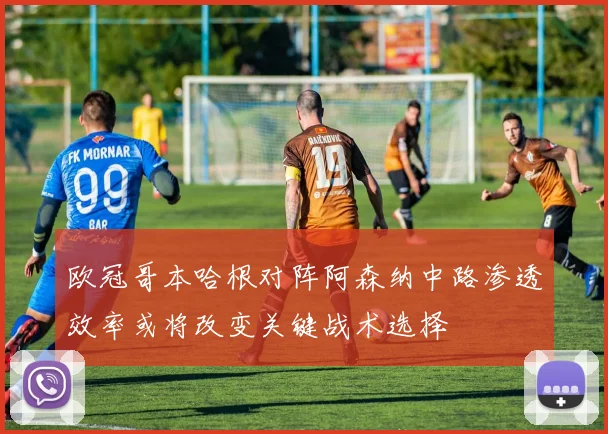 欧冠哥本哈根对阵阿森纳中路渗透效率或将改变关键战术选择