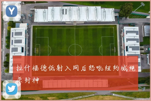 拉什福德低射入网后怒吼纽约城绝杀封神