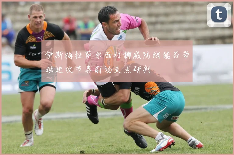 伊斯梅拉萨尔面对挪威防线能否带动进攻节奏前场支点研判
