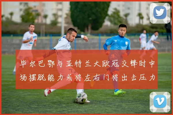 毕尔巴鄂与亚特兰大欧冠交锋时中场摆脱能力或将左右门将出击压力