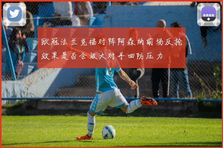 欧冠法兰克福对阵阿森纳前场反抢效果是否会放大对手回防压力