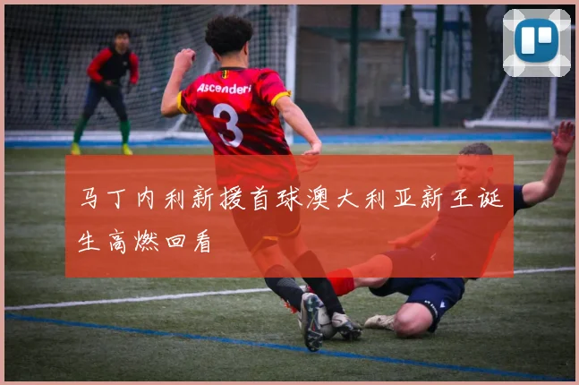 马丁内利新援首球澳大利亚新王诞生高燃回看